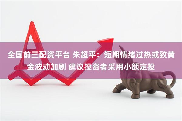 全国前三配资平台 朱超平：短期情绪过热或致黄金波动加剧 建议投资者采用小额定投
