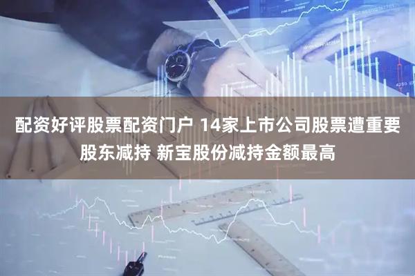 配资好评股票配资门户 14家上市公司股票遭重要股东减持 新宝股份减持金额最高
