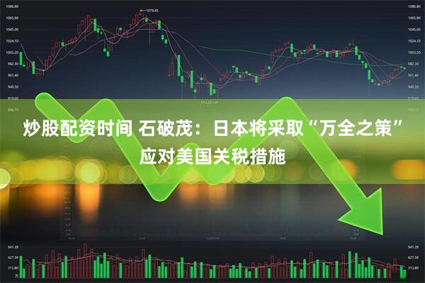 炒股配资时间 石破茂：日本将采取“万全之策”应对美国关税措施