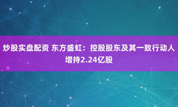 炒股实盘配资 东方盛虹：控股股东及其一致行动人增持2.24亿股