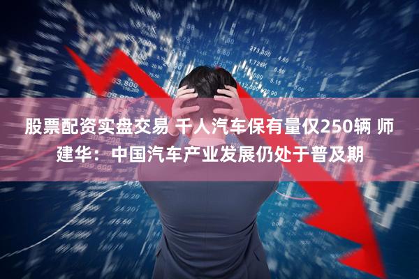 股票配资实盘交易 千人汽车保有量仅250辆 师建华：中国汽车产业发展仍处于普及期