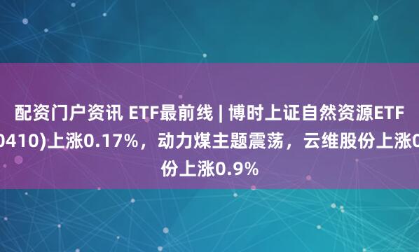 配资门户资讯 ETF最前线 | 博时上证自然资源ETF(510410)上涨0.17%，动力煤主题震荡，云维股份上涨0.9%