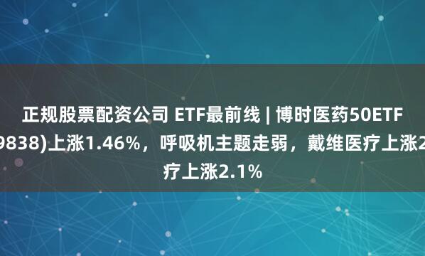 正规股票配资公司 ETF最前线 | 博时医药50ETF(159838)上涨1.46%，呼吸机主题走弱，戴维医疗上涨2.1%