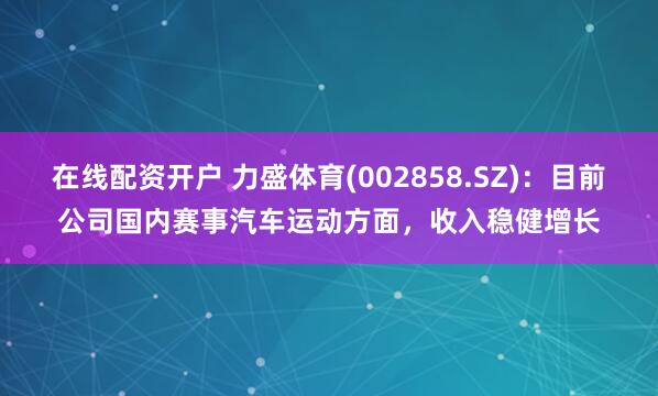 在线配资开户 力盛体育(002858.SZ)：目前公司国内赛事汽车运动方面，收入稳健增长