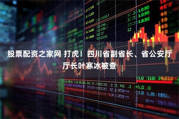 股票配资之家网 打虎！四川省副省长、省公安厅厅长叶寒冰被查