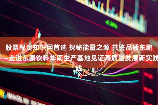 股票配资知识网首选 探秘能量之源 共鉴品质东鹏——走进东鹏饮料华南生产基地见证高质量发展新实践