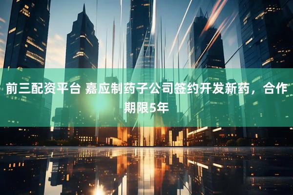 前三配资平台 嘉应制药子公司签约开发新药，合作期限5年