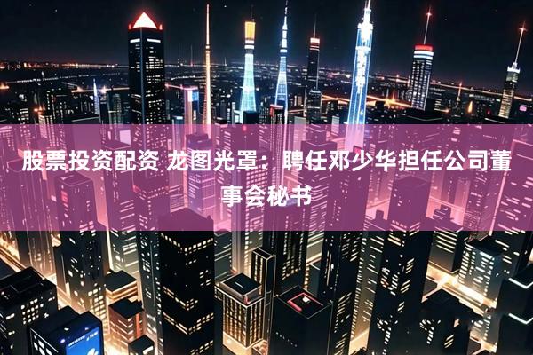 股票投资配资 龙图光罩：聘任邓少华担任公司董事会秘书