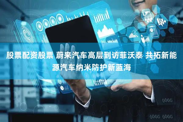 股票配资股票 蔚来汽车高层到访菲沃泰 共拓新能源汽车纳米防护新蓝海