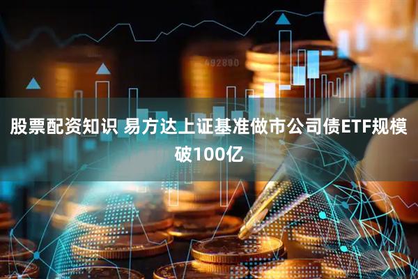 股票配资知识 易方达上证基准做市公司债ETF规模破100亿