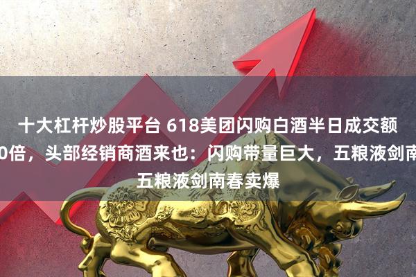 十大杠杆炒股平台 618美团闪购白酒半日成交额增超200倍，头部经销商酒来也：闪购带量巨大，五粮液剑南春卖爆