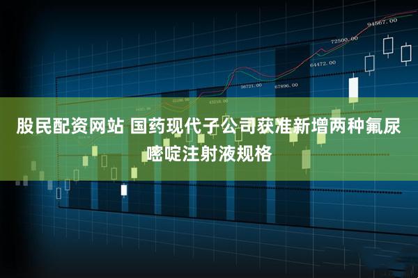 股民配资网站 国药现代子公司获准新增两种氟尿嘧啶注射液规格