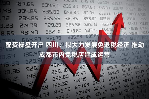 配资操盘开户 四川：拟大力发展免退税经济 推动成都市内免税店建成运营