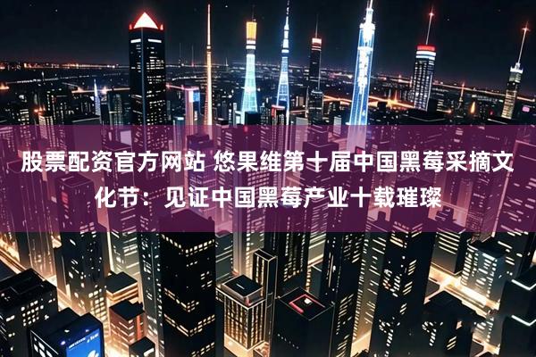 股票配资官方网站 悠果维第十届中国黑莓采摘文化节：见证中国黑莓产业十载璀璨