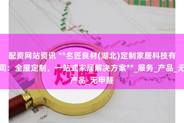 配资网站资讯 **名匠良材(湖北)定制家居科技有限公司：全屋定制，一站式家居解决方案**_服务_产品_无甲醛