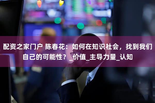 配资之家门户 陈春花：如何在知识社会，找到我们自己的可能性？_价值_主导力量_认知