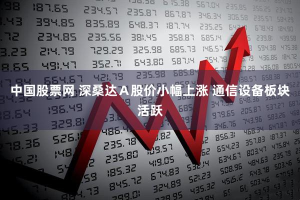 中国股票网 深桑达Ａ股价小幅上涨 通信设备板块活跃