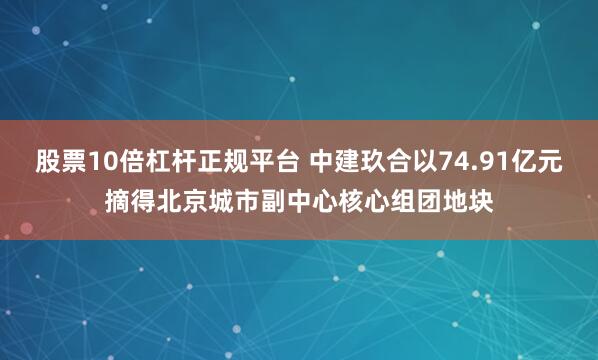 股票10倍杠杆正规平台 中建玖合以74.91亿元摘得北京城市副中心核心组团地块