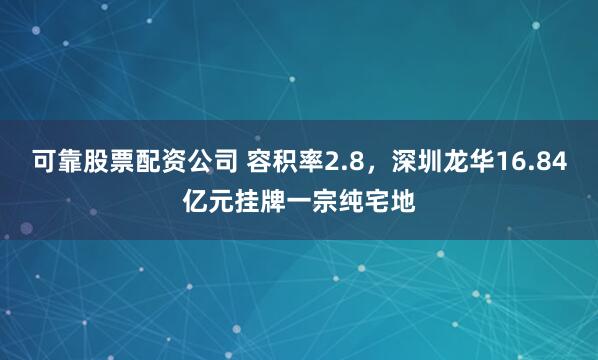 可靠股票配资公司 容积率2.8，深圳龙华16.84亿元挂牌一宗纯宅地