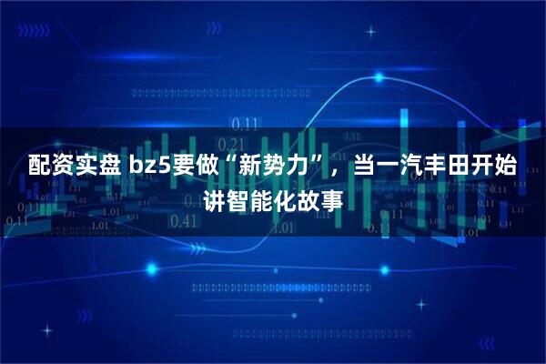 配资实盘 bz5要做“新势力”，当一汽丰田开始讲智能化故事