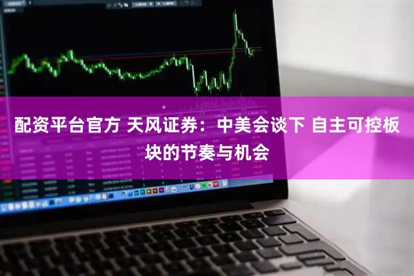 配资平台官方 天风证券：中美会谈下 自主可控板块的节奏与机会