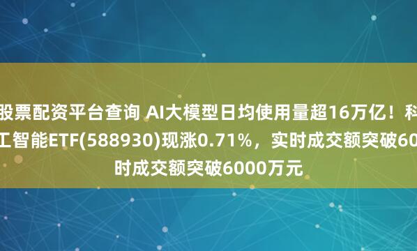 股票配资平台查询 AI大模型日均使用量超16万亿！科创板人工智能ETF(588930)现涨0.71%，实时成交额突破6000万元
