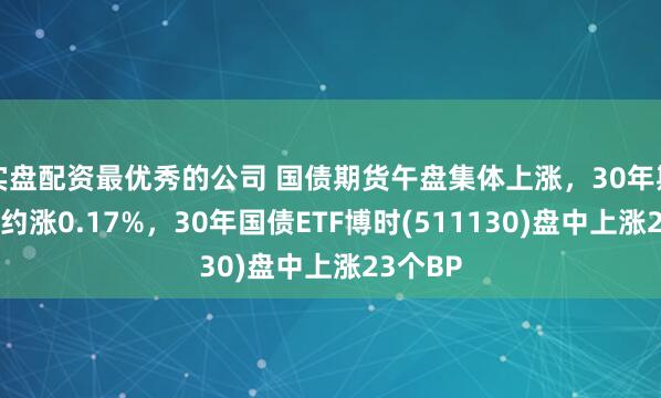 实盘配资最优秀的公司 国债期货午盘集体上涨，30年期主力合约涨0.17%，30年国债ETF博时(511130)盘中上涨23个BP