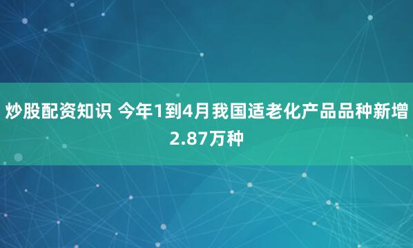 炒股配资知识 今年1到4月我国适老化产品品种新增2.87万种