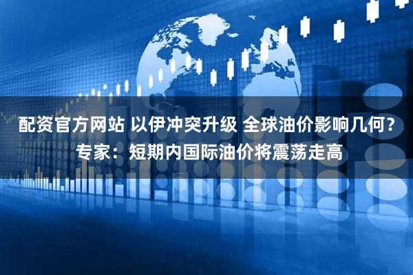 配资官方网站 以伊冲突升级 全球油价影响几何？ 专家：短期内国际油价将震荡走高