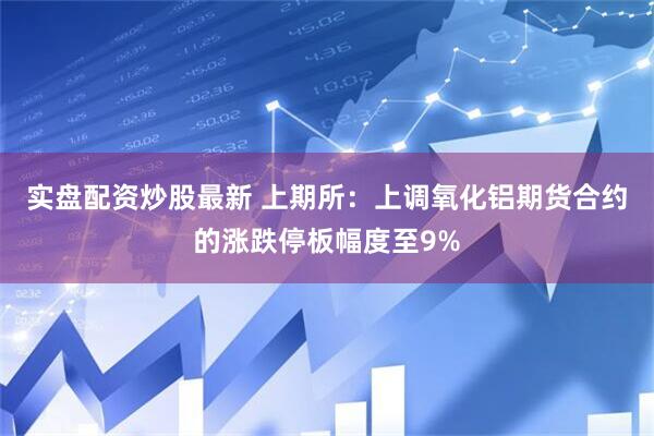 实盘配资炒股最新 上期所：上调氧化铝期货合约的涨跌停板幅度至9%