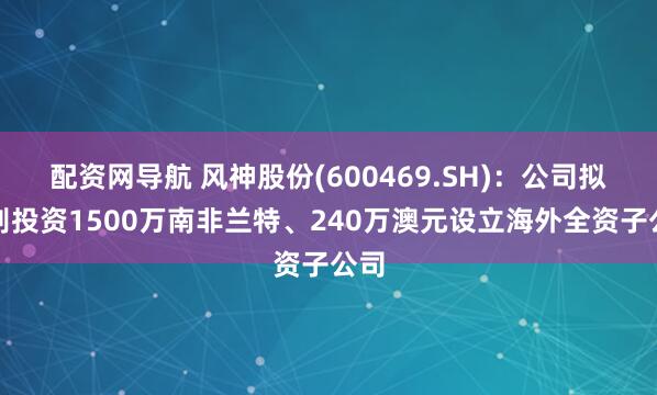 配资网导航 风神股份(600469.SH)：公司拟分别投资1500万南非兰特、240万澳元设立海外全资子公司