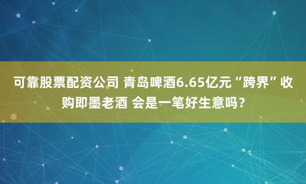 可靠股票配资公司 青岛啤酒6.65亿元“跨界”收购即墨老酒 会是一笔好生意吗？