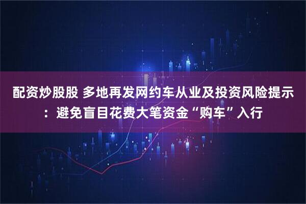 配资炒股股 多地再发网约车从业及投资风险提示：避免盲目花费大笔资金“购车”入行