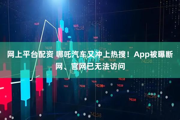 网上平台配资 哪吒汽车又冲上热搜！App被曝断网、官网已无法访问