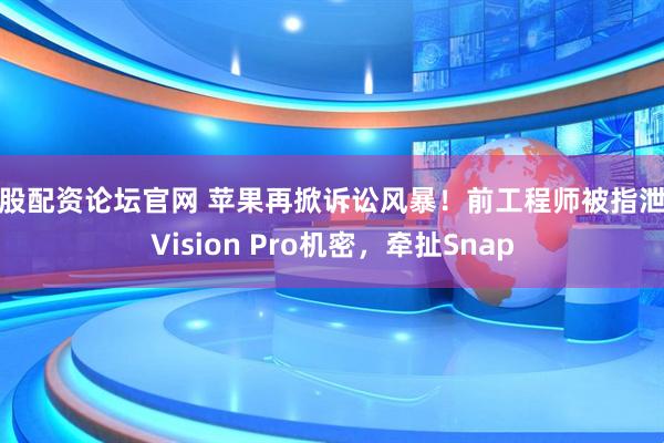 炒股配资论坛官网 苹果再掀诉讼风暴！前工程师被指泄露Vision Pro机密，牵扯Snap