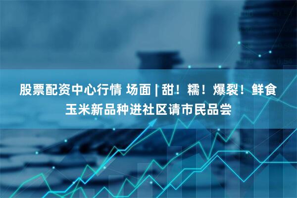 股票配资中心行情 场面 | 甜！糯！爆裂！鲜食玉米新品种进社区请市民品尝