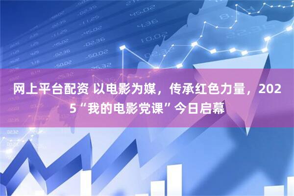 网上平台配资 以电影为媒，传承红色力量，2025“我的电影党课”今日启幕