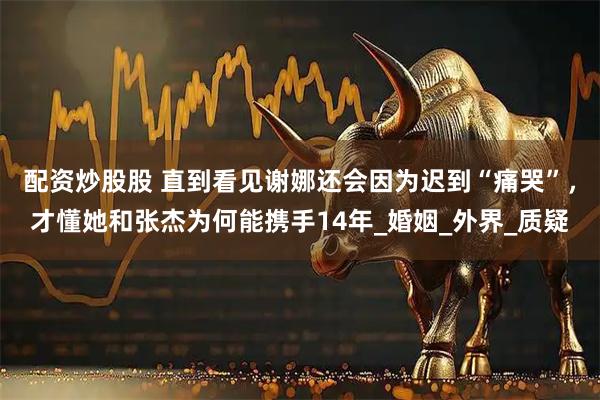 配资炒股股 直到看见谢娜还会因为迟到“痛哭”，才懂她和张杰为何能携手14年_婚姻_外界_质疑
