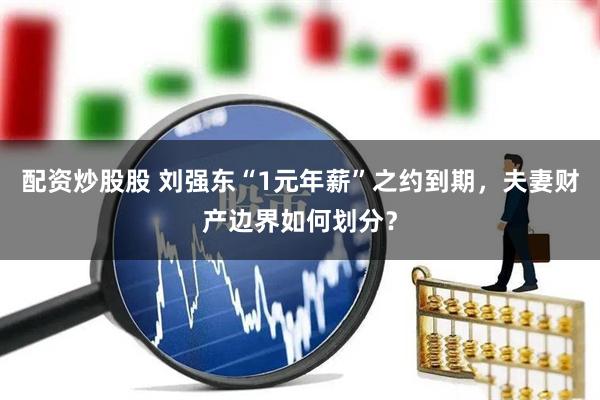 配资炒股股 刘强东“1元年薪”之约到期，夫妻财产边界如何划分？