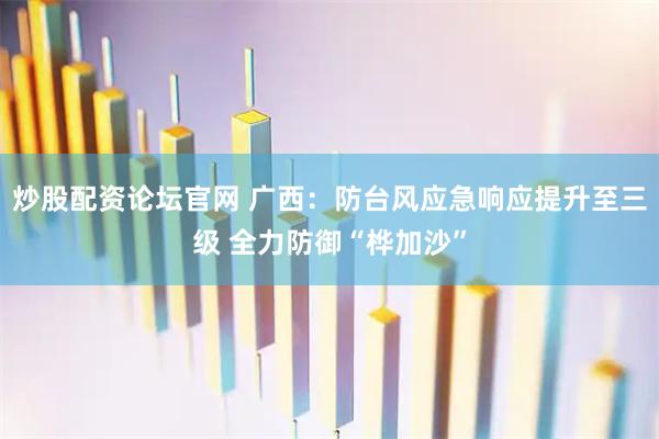 炒股配资论坛官网 广西：防台风应急响应提升至三级 全力防御“桦加沙”